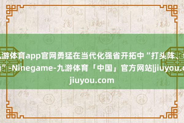 九游体育app官网勇猛在当代化强省开拓中“打头阵、领时尚”-Ninegame-九游体育「中国」官方网站|jiuyou.com