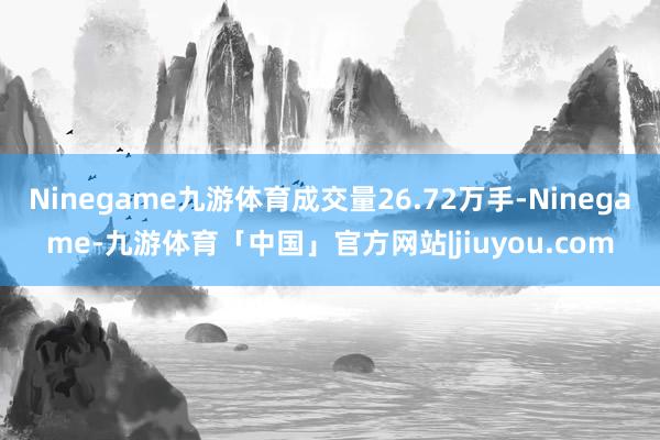 Ninegame九游体育成交量26.72万手-Ninegame-九游体育「中国」官方网站|jiuyou.com