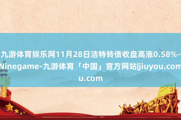 九游体育娱乐网11月28日洁特转债收盘高涨0.58%-Ninegame-九游体育「中国」官方网站|jiuyou.com