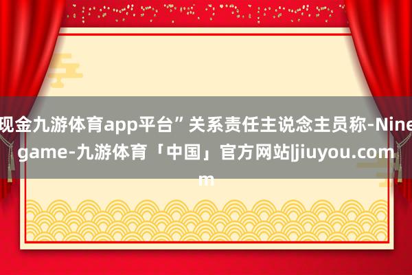 现金九游体育app平台”关系责任主说念主员称-Ninegame-九游体育「中国」官方网站|jiuyou.com