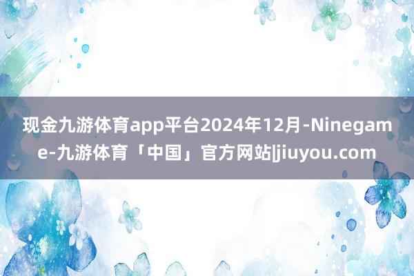 现金九游体育app平台　　2024年12月-Ninegame-九游体育「中国」官方网站|jiuyou.com