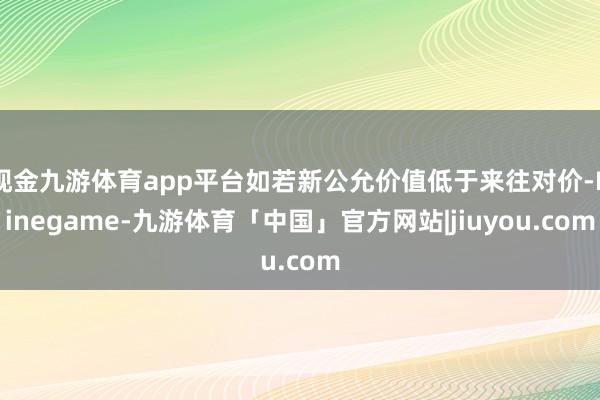 现金九游体育app平台如若新公允价值低于来往对价-Ninegame-九游体育「中国」官方网站|jiuyou.com