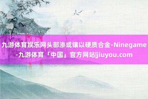 九游体育娱乐网头部渗或镶以硬质合金-Ninegame-九游体育「中国」官方网站|jiuyou.com