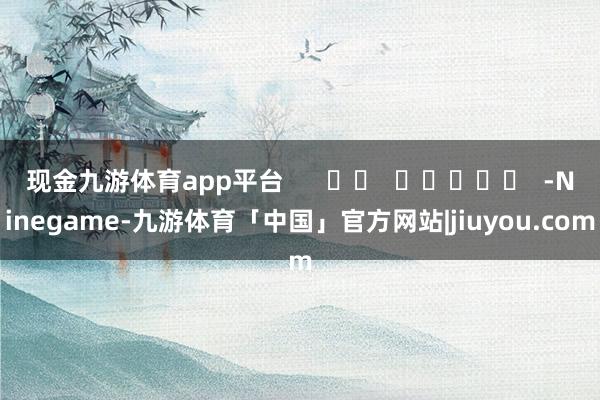 现金九游体育app平台      		  					  -Ninegame-九游体育「中国」官方网站|jiuyou.com