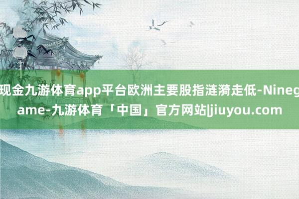 现金九游体育app平台欧洲主要股指涟漪走低-Ninegame-九游体育「中国」官方网站|jiuyou.com