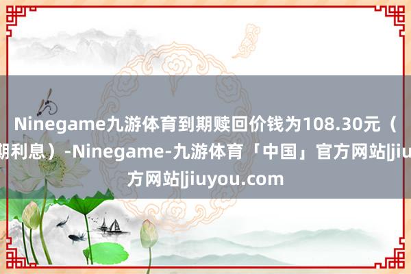 Ninegame九游体育到期赎回价钱为108.30元（含临了一期利息）-Ninegame-九游体育「中国」官方网站|jiuyou.com