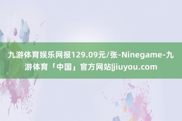 九游体育娱乐网报129.09元/张-Ninegame-九游体育「中国」官方网站|jiuyou.com