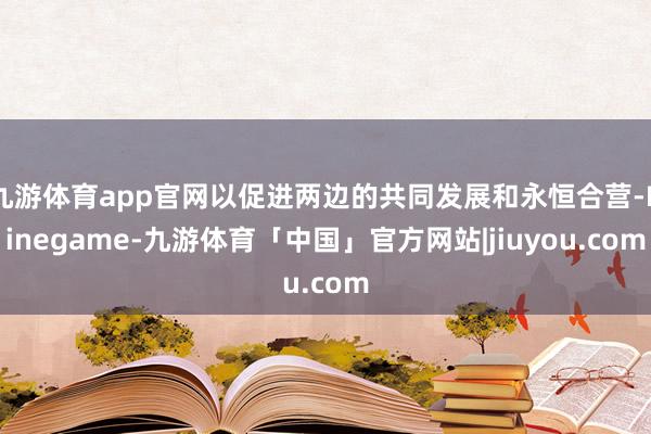 九游体育app官网以促进两边的共同发展和永恒合营-Ninegame-九游体育「中国」官方网站|jiuyou.com