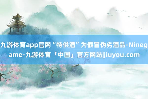 九游体育app官网“特供酒”为假冒伪劣酒品-Ninegame-九游体育「中国」官方网站|jiuyou.com