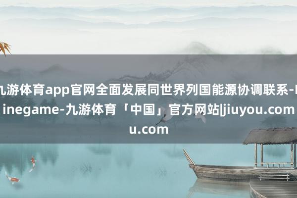 九游体育app官网全面发展同世界列国能源协调联系-Ninegame-九游体育「中国」官方网站|jiuyou.com