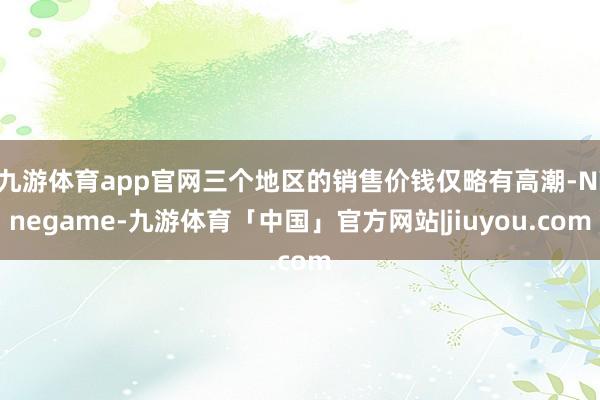 九游体育app官网三个地区的销售价钱仅略有高潮-Ninegame-九游体育「中国」官方网站|jiuyou.com