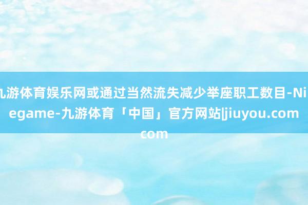 九游体育娱乐网或通过当然流失减少举座职工数目-Ninegame-九游体育「中国」官方网站|jiuyou.com