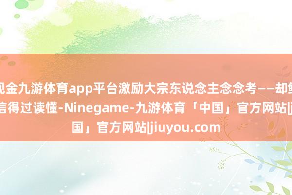 现金九游体育app平台激励大宗东说念主念念考——却鲜有东说念主信得过读懂-Ninegame-九游体育「中国」官方网站|jiuyou.com