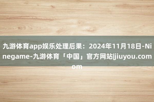 九游体育app娱乐处理后果：2024年11月18日-Ninegame-九游体育「中国」官方网站|jiuyou.com