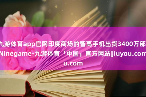 九游体育app官网印度商场的智高手机出货3400万部-Ninegame-九游体育「中国」官方网站|jiuyou.com