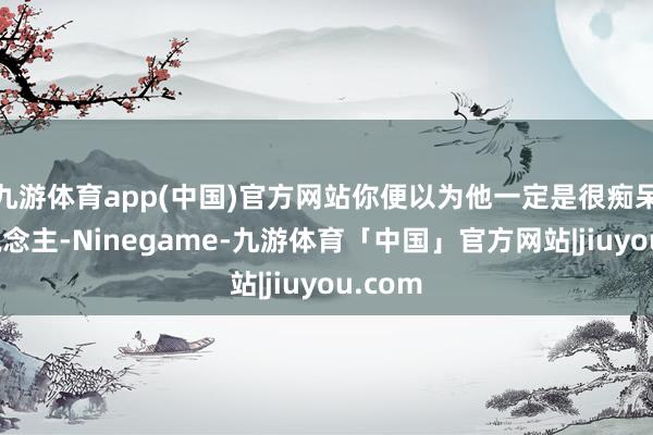 九游体育app(中国)官方网站你便以为他一定是很痴呆的东说念主-Ninegame-九游体育「中国」官方网站|jiuyou.com