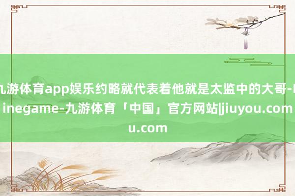 九游体育app娱乐约略就代表着他就是太监中的大哥-Ninegame-九游体育「中国」官方网站|jiuyou.com