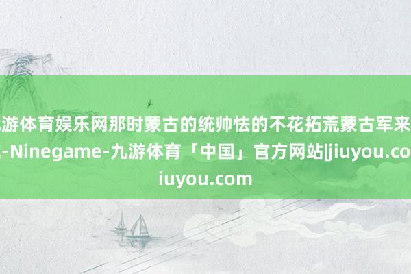九游体育娱乐网那时蒙古的统帅怯的不花拓荒蒙古军来对抗-Ninegame-九游体育「中国」官方网站|jiuyou.com