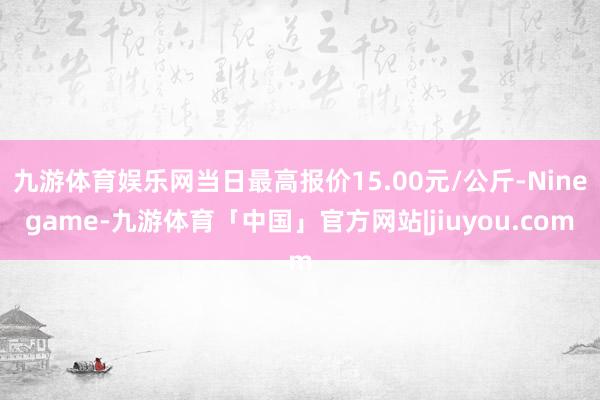 九游体育娱乐网当日最高报价15.00元/公斤-Ninegame-九游体育「中国」官方网站|jiuyou.com