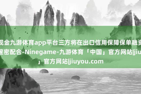现金九游体育app平台三方将在出口信用保障保单融资业务领域邃密配合-Ninegame-九游体育「中国」官方网站|jiuyou.com