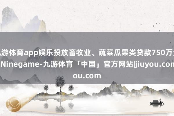 九游体育app娱乐投放畜牧业、蔬菜瓜果类贷款750万元-Ninegame-九游体育「中国」官方网站|jiuyou.com