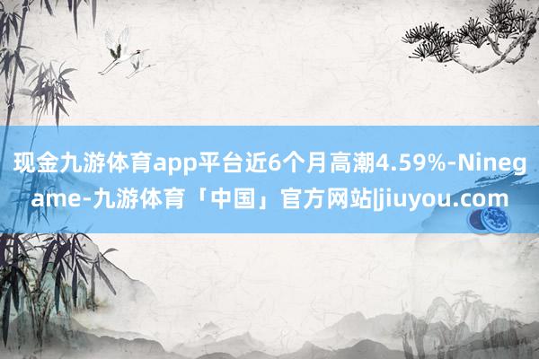 现金九游体育app平台近6个月高潮4.59%-Ninegame-九游体育「中国」官方网站|jiuyou.com