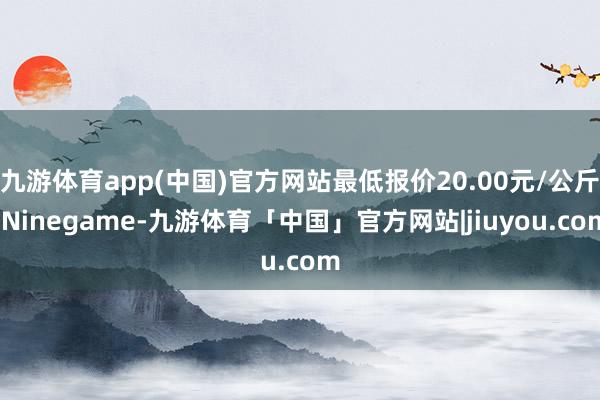 九游体育app(中国)官方网站最低报价20.00元/公斤-Ninegame-九游体育「中国」官方网站|jiuyou.com