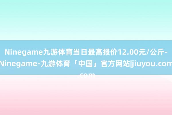 Ninegame九游体育当日最高报价12.00元/公斤-Ninegame-九游体育「中国」官方网站|jiuyou.com