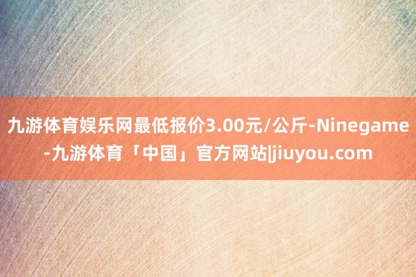 九游体育娱乐网最低报价3.00元/公斤-Ninegame-九游体育「中国」官方网站|jiuyou.com