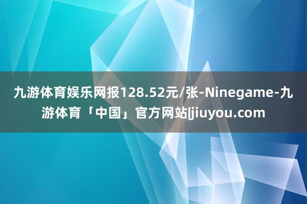 九游体育娱乐网报128.52元/张-Ninegame-九游体育「中国」官方网站|jiuyou.com