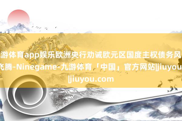 九游体育app娱乐欧洲央行劝诫欧元区国度主权债务风险正在飞腾-Ninegame-九游体育「中国」官方网站|jiuyou.com
