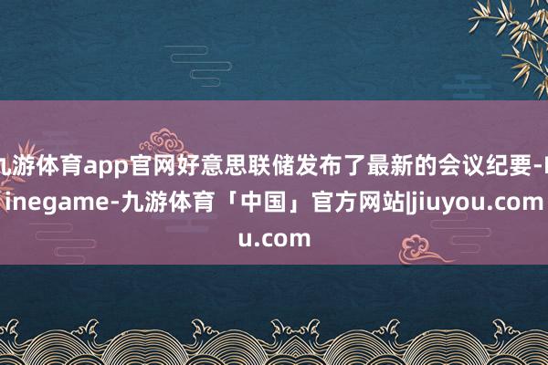九游体育app官网好意思联储发布了最新的会议纪要-Ninegame-九游体育「中国」官方网站|jiuyou.com