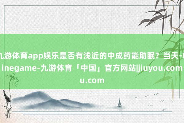 九游体育app娱乐是否有浅近的中成药能助眠？当天-Ninegame-九游体育「中国」官方网站|jiuyou.com