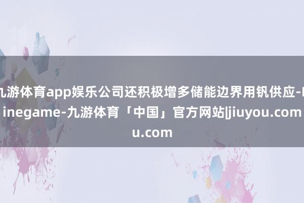 九游体育app娱乐公司还积极增多储能边界用钒供应-Ninegame-九游体育「中国」官方网站|jiuyou.com