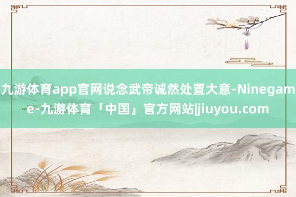 九游体育app官网说念武帝诚然处置大意-Ninegame-九游体育「中国」官方网站|jiuyou.com
