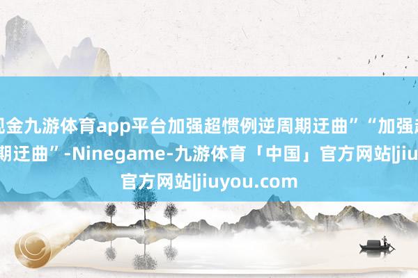 现金九游体育app平台加强超惯例逆周期迂曲”“加强超惯例逆周期迂曲”-Ninegame-九游体育「中国」官方网站|jiuyou.com