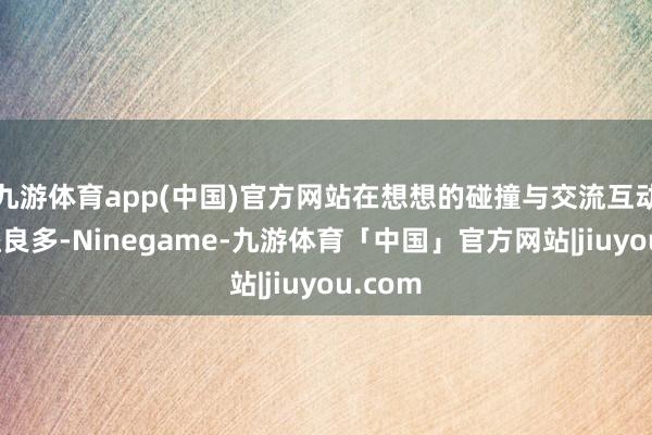 九游体育app(中国)官方网站在想想的碰撞与交流互动中受益良多-Ninegame-九游体育「中国」官方网站|jiuyou.com