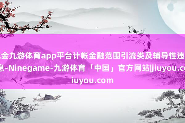 现金九游体育app平台计帐金融范围引流类及辅导性违章信息-Ninegame-九游体育「中国」官方网站|jiuyou.com