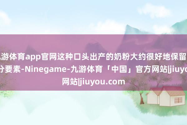 九游体育app官网这种口头出产的奶粉大约很好地保留牛奶的养分要素-Ninegame-九游体育「中国」官方网站|jiuyou.com