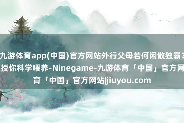 九游体育app(中国)官方网站外行父母若何闲散独霸？一条科普视频教授你科学喂养-Ninegame-九游体育「中国」官方网站|jiuyou.com