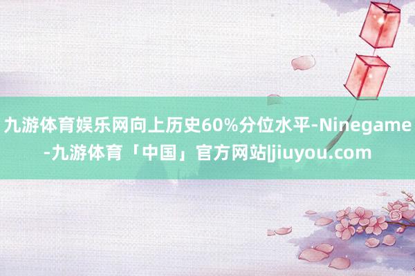 九游体育娱乐网向上历史60%分位水平-Ninegame-九游体育「中国」官方网站|jiuyou.com