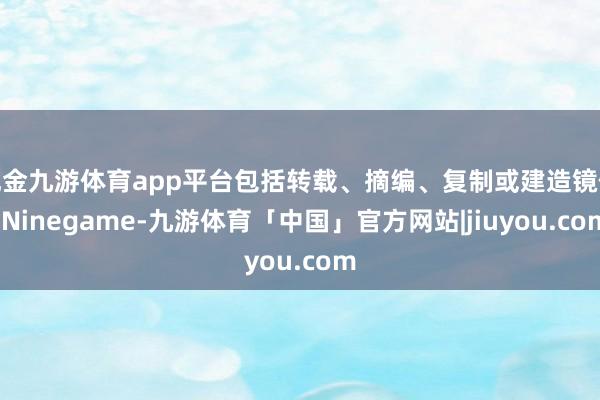 现金九游体育app平台包括转载、摘编、复制或建造镜像-Ninegame-九游体育「中国」官方网站|jiuyou.com