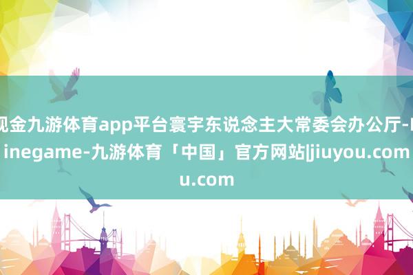 现金九游体育app平台寰宇东说念主大常委会办公厅-Ninegame-九游体育「中国」官方网站|jiuyou.com