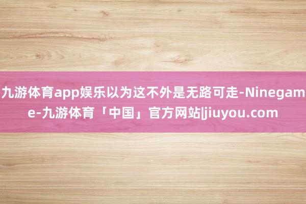 九游体育app娱乐以为这不外是无路可走-Ninegame-九游体育「中国」官方网站|jiuyou.com