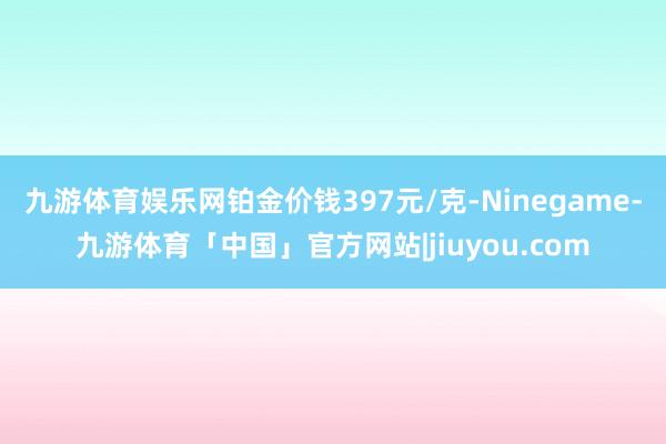 九游体育娱乐网铂金价钱397元/克-Ninegame-九游体育「中国」官方网站|jiuyou.com