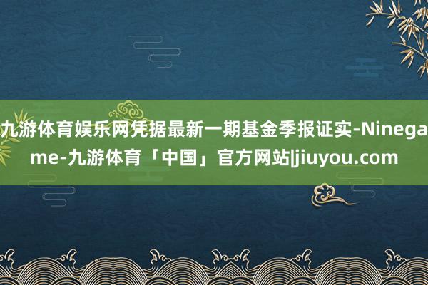 九游体育娱乐网凭据最新一期基金季报证实-Ninegame-九游体育「中国」官方网站|jiuyou.com