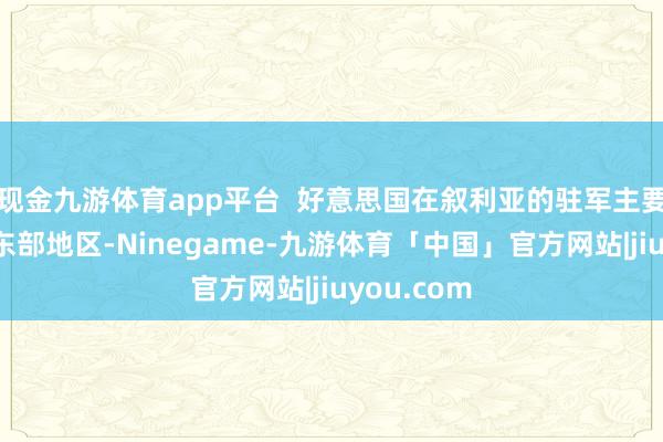 现金九游体育app平台  好意思国在叙利亚的驻军主要围聚在叙东部地区-Ninegame-九游体育「中国」官方网站|jiuyou.com