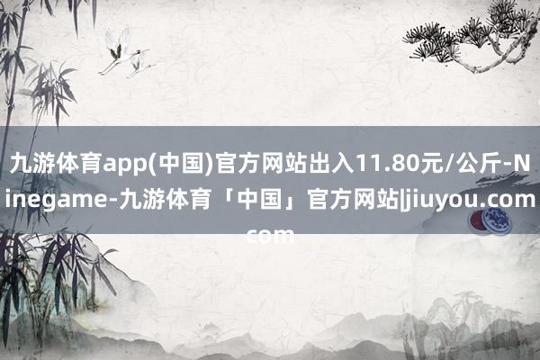 九游体育app(中国)官方网站出入11.80元/公斤-Ninegame-九游体育「中国」官方网站|jiuyou.com