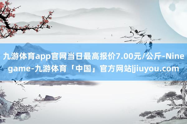 九游体育app官网当日最高报价7.00元/公斤-Ninegame-九游体育「中国」官方网站|jiuyou.com